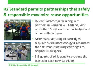 R2 Standard permits partnerships that safely
& responsible maximize reuse opportunities
• R2 certified company, along with
partners in Romania & Thailand, kept
more than 5 million toner cartridges out
of land-fills last year.
• NEW manufacturing of cartridges
requires 400% more energy & resources
than RE-manufacturing cartridges to
original OEM specs.
• 3.5 quarts of oil is used to produce the
plastic in each new cartridge.
© SERI – Home of the R2 Standard
 