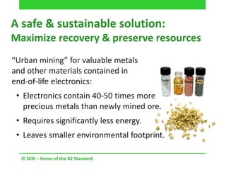 A safe & sustainable solution:
Maximize recovery & preserve resources
© SERI – Home of the R2 Standard
“Urban mining” for valuable metals
and other materials contained in
end-of-life electronics:
• Electronics contain 40-50 times more
precious metals than newly mined ore.
• Requires significantly less energy.
• Leaves smaller environmental footprint.
 