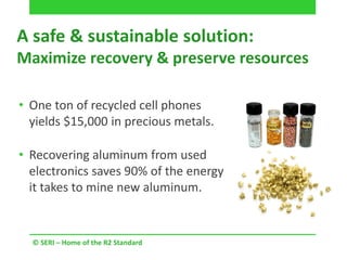 A safe & sustainable solution:
Maximize recovery & preserve resources
© SERI – Home of the R2 Standard
• One ton of recycled cell phones
yields $15,000 in precious metals.
• Recovering aluminum from used
electronics saves 90% of the energy
it takes to mine new aluminum.
 