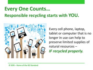 © SERI – Home of the R2 Standard
Every One Counts…
Responsible recycling starts with YOU.
Every cell phone, laptop,
tablet or computer that is no
longer in use can help to
preserve limited supplies of
natural resources –
IF recycled properly.
 