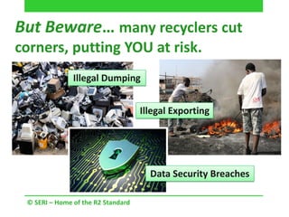 © SERI – Home of the R2 Standard
But Beware… many recyclers cut
corners, putting YOU at risk.
Illegal Dumping
Illegal Exporting
Data Security Breaches
 