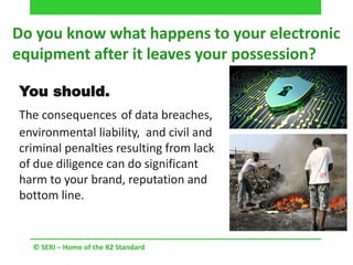 © SERI – Home of the R2 Standard
Do you know what happens to your electronic
equipment after it leaves your possession?
You should.
The consequences of data breaches,
environmental liability, and civil and
criminal penalties resulting from lack
of due diligence can do significant
harm to your brand, reputation and
bottom line.
 
