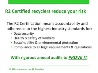 R2 Certified recyclers reduce your risk
© SERI – Home of the R2 Standard
The R2 Certification means accountability and
adherence to the highest industry standards for:
• Data security
• Health & safety of workers
• Sustainability & environmental protection
• Compliance to all legal requirements & regulations
With rigorous annual audits to PROVE IT.
 