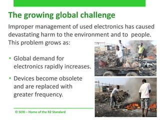 • Global demand for
electronics rapidly increases.
• Devices become obsolete
and are replaced with
greater frequency.
© SERI – Home of the R2 Standard
Improper management of used electronics has caused
devastating harm to the environment and to people.
This problem grows as:
The growing global challenge
 