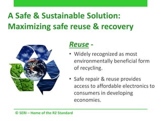 A Safe & Sustainable Solution:
Maximizing safe reuse & recovery
© SERI – Home of the R2 Standard
Reuse -
• Widely recognized as most
environmentally beneficial form
of recycling.
• Safe repair & reuse provides
access to affordable electronics to
consumers in developing
economies.
 