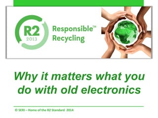 Why it matters what you
do with old electronics
© SERI – Home of the R2 Standard 2014
 