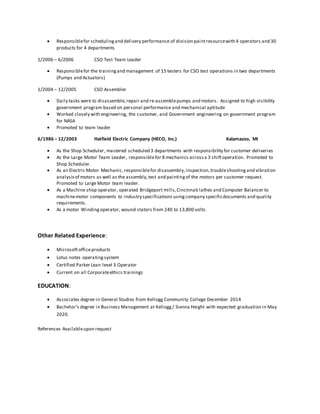  Responsiblefor schedulingand delivery performance of division paintresourcewith 4 operators and 30
products for 4 departments
1/2006 – 6/2006 CSO Test Team Leader
 Responsiblefor the trainingand management of 15 testers for CSO test operations in two departments
(Pumps and Actuators)
1/2004 – 12/2005 CSO Assembler
 Daily tasks were to disassemble,repair and re-assemblepumps and motors. Assigned to high visibility
government program based on personal performance and mechanical aptitude
 Worked closely with engineering, the customer, and Government engineering on government program
for NASA
 Promoted to team leader
6/1986 – 12/2003 Hatfield Electric Company (HECO, Inc.) Kalamazoo, MI
 As the Shop Scheduler, mastered scheduled 3 departments with responsibility for customer deliveries
 As the Large Motor Team Leader, responsiblefor 8 mechanics acrossa 3 shiftoperation. Promoted to
Shop Scheduler.
 As an Electric Motor Mechanic,responsiblefor disassembly,inspection,troubleshooting and vibration
analysis of motors as well as the assembly,test and paintingof the motors per customer request.
Promoted to Large Motor team leader.
 As a Machine shop operator, operated Bridgeport mills,Cincinnati lathes and Computer Balancer to
machinemotor components to industry specifications usingcompany specificdocuments and quality
requirements.
 As a motor Winding operator, wound stators from 240 to 13,800 volts.
Other Related Experience:
 Microsoftofficeproducts
 Lotus notes operatingsystem
 Certified Parker Lean level 3 Operator
 Current on all Corporateethics trainings
EDUCATION:
 Associates degree in General Studies from Kellogg Community College December 2014
 Bachelor’s degree in Business Management at Kellogg/ Sienna Height with expected graduation in May
2020.
References Availableupon request
 
