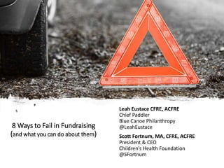 8 Ways to Fail in Fundraising
(and what you can do about them)
Leah Eustace CFRE, ACFRE
Chief Paddler
Blue Canoe Philanthropy
@LeahEustace
Scott Fortnum, MA, CFRE, ACFRE
President & CEO
Children’s Health Foundation
@SFortnum
 