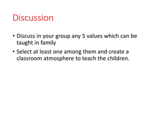 Discussion
• Discuss in your group any 5 values which can be
taught in family
• Select at least one among them and create a
classroom atmosphere to teach the children.
 