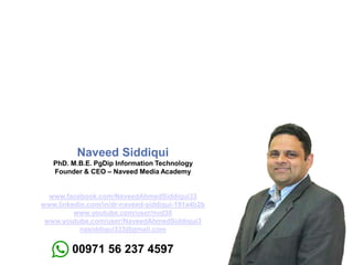 Naveed Siddiqui
PhD. M.B.E. PgDip Information Technology
Founder & CEO – Naveed Media Academy
www.facebook.com/NaveedAhmedSiddiqui33
www.linkedin.com/in/dr-naveed-siddiqui-191a4b2b
www.youtube.com/user/nvd30
www.youtube.com/user/NaveedAhmedSiddiqui3
nasiddiqui333@gmail.com
00971 56 237 4597
 