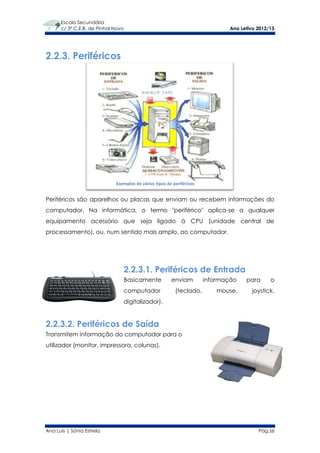 Escola Secundária
      c/ 3º C.E.B. de Pinhal Novo                                              Ano Letivo 2012/13




2.2.3. Periféricos




                             Exemplos de vários tipos de periféricos


Periféricos são aparelhos ou placas que enviam ou recebem informações do
computador. Na informática, o termo "periférico" aplica-se a qualquer
equipamento acessório que seja ligado à CPU (unidade central de
processamento), ou, num sentido mais amplo, ao computador.




                                    2.2.3.1. Periféricos de Entrada
                                    Basicamente         enviam         informação    para      o
                                    computador            (teclado,        mouse,       joystick,
                                    digitalizador).


2.2.3.2. Periféricos de Saída
Transmitem informação do computador para o
utilizador (monitor, impressora, colunas).




Ana Luís | Sónia Estrela                                                                  Pág.10
 