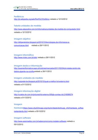 Escola Secundária
      c/ 3º C.E.B. de Pinhal Novo                                      Ano Letivo 2012/13




Periféricos
http://pt.wikipedia.org/wiki/Perif%C3%A9rico visitado a 12/12/2012


Tabela unidades de medida
http://www.algosobre.com.br/informatica/unidades-de-medida-do-computador.html
visitado a 12/12/2012


Imagem objetivo
http://afdparatodos.blogspot.pt/2010/10/tecnologias-de-informacao-e-
comunicacao.html           visitado a 28/11/2012




Imagem informática
http://www.rictec.com.br/site/ visitado a 28/11/2012



Imagem dados e informação
http://exameinformatica.sapo.pt/noticias/mercados/2011/02/04/pt-instala-centro-de-
dados-gigante-na-covilhavisitado a 28/11/2012


Imagem unidades de medida
http://upgrade-ba.blogspot.pt/2010/10/qual-o-melhor-hd-externo.html
visitado a 01/12/2012


Imagem informação digital
http://cuiaba.olx.com.br/pictures/hd-externo-500gb-comtac-iid-216088274
visitado a 01/12/2012


Imagem
hardwarehttps://www.cityofchicago.org/city/en/depts/doit/supp_info/hardware_softwa
restandards.html visitado a 05/12/2012


Imagem software
http://www.assimsefaz.com.br/sabercomo/como-instalar-software visitado a
05/12/2012



Ana Luís | Sónia Estrela                                                          Pág.14
 