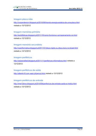 Escola Secundária
      c/ 3º C.E.B. de Pinhal Novo                                       Ano Letivo 2012/13




Imagem placa mãe
http://corpanderson.blogspot.pt/2010/06/tirando-energia-estatica-de-uma-placa.html
visitado a 12/12/2012


Imagem memórias primária
http://world9dicas.blogspot.pt/2011/10/como-funciona-o-armazenamento-no.html
visitado a 12/12/2012


Imagem memória secundária
http://csainformatica.blogspot.pt/2011/01/disco-rigido-ou-disco-duro-no-brasil.html
visitado a 12/12/2012


Imagem periféricos
http://zejoaorafael.blogspot.pt/2011/11/perifericos-informaticos.html visitado a
12/12/2012


Imagem periféricos de saída
http://alberto10.com.sapo.pt/perout.html visitado a 12/12/2012


Imagem periféricos de entrada
http://imei12eivo.blogspot.pt/2010/09/perifericos-de-entrada-saida-e-mistos.html
visitado a 12/12/2012




Ana Luís | Sónia Estrela                                                           Pág.15
 