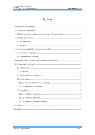 Escola Secundária
          c/ 3º C.E.B. de Pinhal Novo                                                                                     Ano Letivo 2012/13




                                                                  Índice

1. Informação e Informática ...........................................................................................................3

   1.1. O que é a Informática ..........................................................................................................3

   1.2.Objetivo das Tecnologias de Informação e Comunicação .........................................4

   1.3. Dados e Informação .............................................................................................................5

       1.3.3. Informação ......................................................................................................................5

       1.3.4. Dados................................................................................................................................5

   1.4. Informação Digital e Unidades de Medida .....................................................................6

       1.4.1. Informação Digital .........................................................................................................6

       1.4.2. Unidades de Medida .....................................................................................................6

2. Estrutura e Funcionamento de um Sistema Informático .......................................................7

   2.1. Hardware / Software .............................................................................................................7

       2.1.1. Hardware .........................................................................................................................7

       2.1.2. Software ...........................................................................................................................7

       2.2. Estrutura de um computador ..........................................................................................8

       2.2.2. Memórias..........................................................................................................................9

           2.2.2.1. Memória Primária (ou principal) ..........................................................................9

           2.2.2.2. A Memória Secundária ..........................................................................................9

       2.2.3. Periféricos ...................................................................................................................... 10

           2.2.3.1. Periféricos de Entrada ......................................................................................... 10

           2.2.3.2. Periféricos de Saída ............................................................................................. 10

           2.2.3.3. Periféricos de Entrada/Saída ............................................................................. 11

Conclusão ....................................................................................................................................... 12

Sitegrafia .......................................................................................................................................... 13




Ana Luís | Sónia Estrela                                                                                                                       Pág.2
 