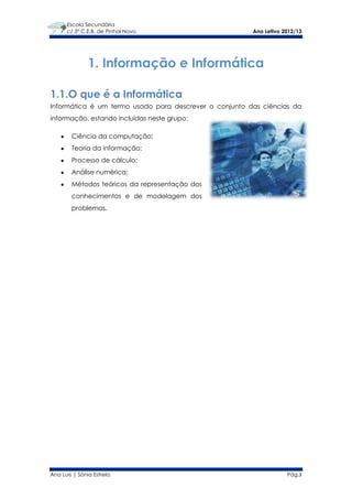 Escola Secundária
      c/ 3º C.E.B. de Pinhal Novo                       Ano Letivo 2012/13




               1. Informação e Informática

1.1.O que é a Informática
Informática é um termo usado para descrever o conjunto das ciências da
informação, estando incluídas neste grupo:

        Ciência da computação;
        Teoria da informação;
        Processo de cálculo;
        Análise numérica;
        Métodos teóricos da representação dos
        conhecimentos e de modelagem dos
        problemas.




Ana Luís | Sónia Estrela                                            Pág.3
 
