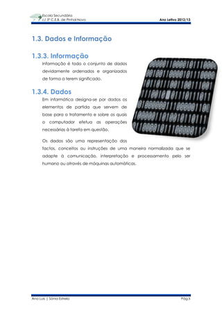 Escola Secundária
      c/ 3º C.E.B. de Pinhal Novo                        Ano Letivo 2012/13




1.3. Dados e Informação

1.3.3. Informação
      Informação é todo o conjunto de dados
      devidamente ordenados e organizados
      de forma a terem significado.


1.3.4. Dados
      Em informática designa-se por dados os
      elementos de partida que servem de
      base para o tratamento e sobre os quais
      o    computador       efetua   as   operações
      necessárias à tarefa em questão.

      Os dados são uma representação dos
      factos, conceitos ou instruções de uma maneira normalizada que se
      adapte à comunicação, interpretação e processamento pelo ser
      humano ou através de máquinas automáticas.




Ana Luís | Sónia Estrela                                             Pág.5
 