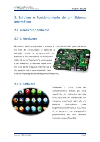 Escola Secundária
      c/ 3º C.E.B. de Pinhal Novo                             Ano Letivo 2012/13




2. Estrutura e Funcionamento de um Sistema
Informático

2.1. Hardware/ Software

2.1.1. Hardware

No âmbito eletrónico o termo "hardware" é bastante utilizado, principalmente
na área de computação, e aplica-se à
unidade central de processamento, à
memória e aos dispositivos de entrada e
saída. O termo "hardware" é usado para
fazer referência a detalhes específicos
de uma dada máquina, incluindo-se o
seu projeto lógico pormenorizado bem
como a tecnologia de embalagem da máquina.




2.1.2. Software
                                          Softwareé   o   nome     dado     ao
                                          comportamento exibido por uma
                                          sequência de instruções quando
                                          executada em um computador ou
                                          máquina semelhante além de um
                                          produto      desenvolvido       pela
                                          Engenharia de software, e inclui não
                                          só o programa de computador
                                          propriamente dito, mas também
                                          manuais e especificações.




Ana Luís | Sónia Estrela                                                  Pág.7
 