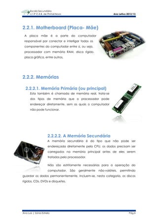Escola Secundária
      c/ 3º C.E.B. de Pinhal Novo                                       Ano Letivo 2012/13




2.2.1. Motherboard (Placa- Mãe)
 A    placa     mãe        é   a   parte   do    computador
 responsável por conectar e interligar todos os
 componentes do computador entre si, ou seja,
 processador com memória RAM, disco rígido,
 placa gráfica, entre outros.




2.2.2. Memórias

  2.2.2.1. Memória Primária (ou principal)
      Esta também é chamada de memória real, trata-se
      dos tipos de memória que o processador pode
      endereçar diretamente, sem as quais o computador
      não pode funcionar.




                      2.2.2.2. A Memória Secundária
                      A memória secundária é do tipo que não pode ser
                      endereçada diretamente pela CPU, os dados precisam ser
                      carregados na memória principal antes de eles serem
                      tratados pelo processador.

                      Não são estritamente necessárias para a operação do
                      computador.          São   geralmente   não-voláteis,   permitindo
guardar os dados permanentemente. Incluem-se, nesta categoria, os discos
rígidos, CDs, DVDs e disquetes.




Ana Luís | Sónia Estrela                                                            Pág.9
 