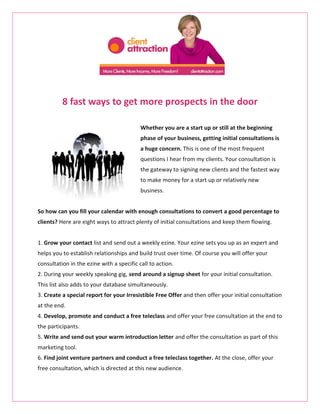 8 fast ways to get more prospects in the door

                                           Whether you are a start up or still at the beginning
                                           phase of your business, getting initial consultations is
                                           a huge concern. This is one of the most frequent
                                           questions I hear from my clients. Your consultation is
                                           the gateway to signing new clients and the fastest way
                                           to make money for a start up or relatively new
                                           business.


So how can you fill your calendar with enough consultations to convert a good percentage to
clients? Here are eight ways to attract plenty of initial consultations and keep them flowing.


1. Grow your contact list and send out a weekly ezine. Your ezine sets you up as an expert and
helps you to establish relationships and build trust over time. Of course you will offer your
consultation in the ezine with a specific call to action.
2. During your weekly speaking gig, send around a signup sheet for your initial consultation.
This list also adds to your database simultaneously.
3. Create a special report for your Irresistible Free Offer and then offer your initial consultation
at the end.
4. Develop, promote and conduct a free teleclass and offer your free consultation at the end to
the participants.
5. Write and send out your warm introduction letter and offer the consultation as part of this
marketing tool.
6. Find joint venture partners and conduct a free teleclass together. At the close, offer your
free consultation, which is directed at this new audience.
 