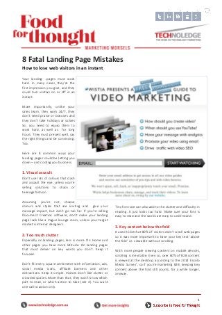 1
Your landing pages must work
hard. In many cases, they’re the
first impression you give, and they
could turn visitors on or off in an
instant.
More importantly, unlike your
sales team, they work 24/7, they
don’t need praise or bonuses and
they don’t take holidays or sickies
So, you need to equip them to
work hard, as well as for long
hours. They must present well, say
the right things and be convincing.
Too.
Here are 8 common ways your
landing pages could be letting you
down—and costing you business.
1. Visual assault
Don’t use lots of colours that clash
and assault the eye, unless you’re
selling solutions to chaos or
teenage fashion.
Assuming you’re not, choose
colours and styles that are inviting and give your
message impact, but don’t go too far. If you’re selling
Document Creation software, don’t make your landing
page look like a Vogue lounge room, unless your target
market is interior designers.
2. Too much clutter
Especially on landing pages, less is more. On Home and
other pages you have more latitude. On landing pages
that must delver on key words you don’t. Keep it
focused.
Don’t fill every square centimetre with information, ads,
social media icons, affiliate banners and other
distractions. Keep it simple. Visitors don’t like clutter or
crowded spaces. More than that, they won’t know which
part to read, or which action to take (see 4). You want
one call to action only.
Tiny font size can also add to the clutter and difficulty in
reading. It just looks too hard. Make sure your font is
easy to read and the words are easy to understand.
3. Key content below the fold
It used to be that 80% of visitors didn’t scroll web pages
so it was more important to have your key text ‘above
the fold’ i.e. viewable without scrolling.
With more people viewing content on mobile devices,
scrolling is inevitable. Even so, over 60% of B2B content
is viewed at the desktop, according to the 2014 Eccolo
Media Survey1
, so if you’re marketing B2B, keeping key
content above the fold still counts, for a while longer,
anyway.
8 Fatal Landing Page Mistakes
How to lose web visitors in an instant
Caption and attribution
 