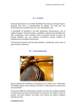 marcoblohem.com.br
8 Fatores que influenciam o SEO
4 – Links
Links apontando para o seu website (backlinks) tem sido por um longo tempo o
principal fator para o posicionamento de páginas. Um link para um
determinado site é contado como um “voto” endossando o site.
A quantidade de backlinks é um fator importante. Recentemente, com os
updates Penguin e Panda do Google, a qualidade e relevância dos backlinks tem
sido consideradas. Essas mudanças foram necessárias devido ao abuso de
técnicas Blackhat, que com softwares automáticos criavam milhares de
backlinks para suas páginas diariamente.
O Texto-âncora (anchor text) dos links também é considerado, assim como os
quão recentes os links são.
5 – Autoridade
Alguns profissionais classificam a autoridade de um website como “subproduto
de múltiplos fatores como confiança, relevância e endossamento de outros sites
com autoridade”.
É um pouco difícil de compreender, portanto vou fazer uma analogia. Quando
você fica doente qual tipo de profissional você procura? Um médico correto? E
quando você quer construir um prédio você procura um médico também?
Suponho que não.
 