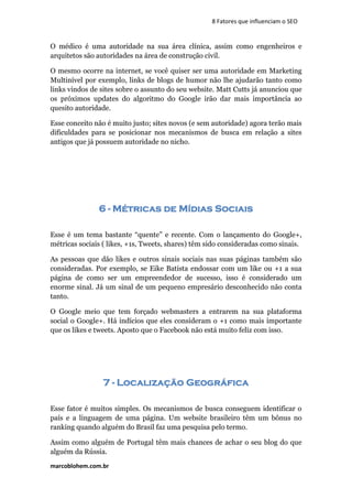 marcoblohem.com.br
8 Fatores que influenciam o SEO
O médico é uma autoridade na sua área clínica, assim como engenheiros e
arquitetos são autoridades na área de construção civil.
O mesmo ocorre na internet, se você quiser ser uma autoridade em Marketing
Multinível por exemplo, links de blogs de humor não lhe ajudarão tanto como
links vindos de sites sobre o assunto do seu website. Matt Cutts já anunciou que
os próximos updates do algoritmo do Google irão dar mais importância ao
quesito autoridade.
Esse conceito não é muito justo; sites novos (e sem autoridade) agora terão mais
dificuldades para se posicionar nos mecanismos de busca em relação a sites
antigos que já possuem autoridade no nicho.
6 - Métricas de Mídias Sociais
Esse é um tema bastante “quente” e recente. Com o lançamento do Google+,
métricas sociais ( likes, +1s, Tweets, shares) têm sido consideradas como sinais.
As pessoas que dão likes e outros sinais sociais nas suas páginas também são
consideradas. Por exemplo, se Eike Batista endossar com um like ou +1 a sua
página de como ser um empreendedor de sucesso, isso é considerado um
enorme sinal. Já um sinal de um pequeno empresário desconhecido não conta
tanto.
O Google meio que tem forçado webmasters a entrarem na sua plataforma
social o Google+. Há indícios que eles consideram o +1 como mais importante
que os likes e tweets. Aposto que o Facebook não está muito feliz com isso.
7 - Localização Geográfica
Esse fator é muitos simples. Os mecanismos de busca conseguem identificar o
país e a linguagem de uma página. Um website brasileiro têm um bônus no
ranking quando alguém do Brasil faz uma pesquisa pelo termo.
Assim como alguém de Portugal têm mais chances de achar o seu blog do que
alguém da Rússia.
 