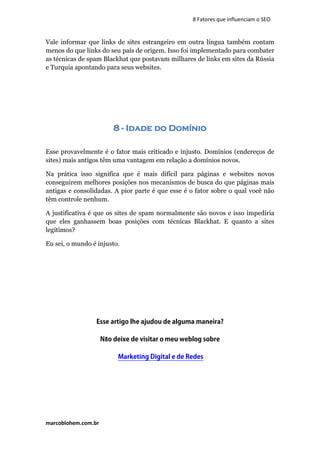 marcoblohem.com.br
8 Fatores que influenciam o SEO
Vale informar que links de sites estrangeiro em outra língua também contam
menos do que links do seu país de origem. Isso foi implementado para combater
as técnicas de spam Blackhat que postavam milhares de links em sites da Rússia
e Turquia apontando para seus websites.
8 - Idade do Domínio
Esse provavelmente é o fator mais criticado e injusto. Domínios (endereços de
sites) mais antigos têm uma vantagem em relação a domínios novos.
Na prática isso significa que é mais difícil para páginas e websites novos
conseguirem melhores posições nos mecanismos de busca do que páginas mais
antigas e consolidadas. A pior parte é que esse é o fator sobre o qual você não
têm controle nenhum.
A justificativa é que os sites de spam normalmente são novos e isso impediria
que eles ganhassem boas posições com técnicas Blackhat. E quanto a sites
legítimos?
Eu sei, o mundo é injusto.
Esse artigo lhe ajudou de alguma maneira?
Não deixe de visitar o meu weblog sobre
Marketing Digital e de Redes
 