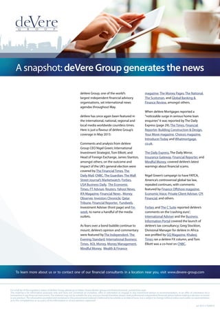 A snapshot: deVere Group generates the news
To learn more about us or to contact one of our financial consultants in a location near you, visit www.devere-group.com
Jul 2015 // 020615
For a full list of the regulatory status of deVere Group, please go to https://www.devere-group.com/footer/licensed_jurisdictions.aspx
This material is for information purposes only and does not constitute an invitation, offer or solicitation to engage in any investment advice or recommendation, or an offer of solicitation for a
transaction in any financial instrument.The material may not be suitable for you, and you should therefore always seek professional independent financial advice before making a decision to invest
inanyproduct.Theinformationprovidedandcontainedinthispromotionalmaterialisbelievedtobereliableasatdateofissue,butissubjecttochangewithoutnoticeandmakesnorepresentation
as to the completeness or accuracy of the information or of any opinions expressed.
deVere Group, one of the world’s
largest independent financial advisory
organisations, set international news
agendas throughout May.
deVere has once again been featured in
the international, national, regional and
local media worldwide countless times.
Here is just a flavour of deVere Group’s
coverage in May 2015:
Comments and analysis from deVere
Group CEO Nigel Green; International
Investment Strategist, Tom Elliott; and
Head of Foreign Exchange, James Stanton,
amongst others, on the outcome and
impact of the UK’s general election were
covered by The Financial Times, The
Daily Mail, CNBC, The Guardian, The Wall
Street Journal’s Marketwatch, Forbes,
USA Business Daily, The Economic
Times, FT Adviser, Reuters, Yahoo! News,
IFA Magazine, Financial News , Money
Observer, Investors Chronicle, Qatar
Tribune, Financial Reporter, Fundweb,
Investment Adviser (front page) and Fin
week, to name a handful of the media
outlets.
As fears over a bond bubble continue to
mount, deVere’s opinion and commentary
were featured by The Independent, The
Evening Standard, International Business
Times, AOL Money, Money Management,
Mindful Money, Wealth & Finance
magazine, The Money Pages, The National,
The Scotsman, and Global Banking &
Finance Review, amongst others.
When deVere Mortgages reported a
“noticeable surge in serious home loan
enquiries”it was reported by The Daily
Express (page 29), The Times, Financial
Reporter, Building Construction & Design,
Your Move magazine, Choices magazine,
Introducer Today and Whatmortgage.
co.uk.
The Daily Express, The Daily Mirror,
Insurance Gateway, Financial Reporter, and
Mindful Money, covered deVere’s latest
warnings about financial scams.
Nigel Green’s campaign to have FATCA,
America’s controversial global tax law,
repealed continues, with comments
featured by Finance Offshore magazine,
Economic Voice, Private Client Adviser, CPI
Financial, and others.
Forbes and The C Suite reported deVere’s
comments on the‘crashing euro’;
International Adviser and the Business
Information Portal covered the launch of
deVere’s tax consultancy; Greg Stockton,
Divisional Manager for deVere in Africa
was profiled by GQ Magazine, Khaleej
Times ran a deVere FX column, and Tom
Elliott was a co-host on CNBC.
 