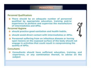 Personnel Qualifications
There should be an adequate number of personnel
qualified by appropriate education, training and/or
experience to perform and supervise the manufacture
of intermediates and APIs.
Personnel Hygiene
should practice good sanitation and health habits.
should avoid direct contact with intermediates or APIs.
PERSONNEL
Consultants should have sufficient education, training, and
experience, or any combination thereof, to advise on the
subject
Consultants
should avoid direct contact with intermediates or APIs.
Personnel suffering from an infectious disease or having
open lesions on the exposed surface of the body should not
engage in activities that could result in compromising the
quality of APIs.
 