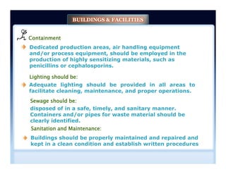 BUILDINGS & FACILITIES
Containment
Dedicated production areas, air handling equipment
and/or process equipment, should be employed in the
production of highly sensitizing materials, such as
penicillins or cephalosporins.
Lighting should be:
Adequate lighting should be provided in all areas to
facilitate cleaning, maintenance, and proper operations.
Adequate lighting should be provided in all areas to
facilitate cleaning, maintenance, and proper operations.
disposed of in a safe, timely, and sanitary manner.
Containers and/or pipes for waste material should be
clearly identified.
Sewage should be:
Buildings should be properly maintained and repaired and
kept in a clean condition and establish written procedures
Sanitation and Maintenance:
 