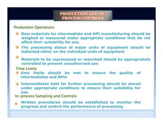 Production Operations
Raw materials for intermediate and API manufacturing should be
weighed or measured under appropriate conditions that do not
affect their suitability for use.
The processing status of major units of equipment should be
indicated either on the individual units of equipment
Materials to be reprocessed or reworked should be appropriately
controlled to prevent unauthorized use.
PRODUCTION AND IN-
PROCESS CONTROLS
In-process Sampling and Controls
time limits should be met to ensure the quality of
intermediates and APIs
Written procedures should be established to monitor the
progress and control the performance of processing
Intermediates held for further processing should be stored
under appropriate conditions to ensure their suitability for
use.
Time Limits
Materials to be reprocessed or reworked should be appropriately
controlled to prevent unauthorized use.
 