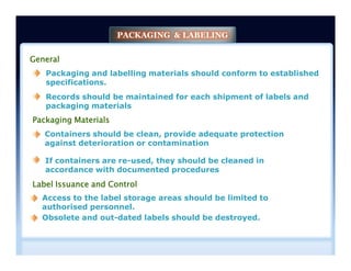 General
Packaging and labelling materials should conform to established
specifications.
Packaging Materials
Containers should be clean, provide adequate protection
against deterioration or contamination
Records should be maintained for each shipment of labels and
packaging materials
PACKAGING & LABELING
If containers are re-used, they should be cleaned in
accordance with documented procedures
Containers should be clean, provide adequate protection
against deterioration or contamination
Label Issuance and Control
Access to the label storage areas should be limited to
authorised personnel.
Obsolete and out-dated labels should be destroyed.
 