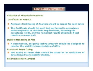 Validation of Analytical Procedures
Certificates of Analysis
Authentic Certificates of Analysis should be issued for each batch
The Certificate should list each test performed in accordance
with compendial or customer requirements, including the
acceptance limits, and the numerical results obtained (if test
results are numerical).
LABORATORY CONTROLS
The Certificate should list each test performed in accordance
with compendial or customer requirements, including the
acceptance limits, and the numerical results obtained (if test
results are numerical).
Stability Monitoring of APIs
Expiry and Retest Dating
Reserve/Retention Samples
A documented, on-going testing program should be designed to
monitor the stability characteristics of APIs,
API expiry or retest date should be based on an evaluation of
data derived from stability studies.
 