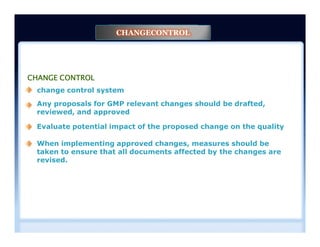 CHANGE CONTROL
change control system
Any proposals for GMP relevant changes should be drafted,
reviewed, and approved
Evaluate potential impact of the proposed change on the quality
CHANGECONTROL
Evaluate potential impact of the proposed change on the quality
When implementing approved changes, measures should be
taken to ensure that all documents affected by the changes are
revised.
 