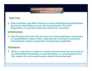 REJECTION
Intermediates and APIs failing to meet established specifications
should be identified as such and quarantined. The final
disposition of rejected materials should be recorded.
Introducing back into the process and reprocessing by repeating
a crystallization step or other appropriate chemical or physical
manipulation steps is generally considered acceptable.
REPROCESSING
REJECTION AND REUSE OF
MATERIALS
Introducing back into the process and reprocessing by repeating
a crystallization step or other appropriate chemical or physical
manipulation steps is generally considered acceptable.
Before a decision is taken to rework batches that do not conform
to established standards or specifications, an investigation into
the reason for non-conformance should be performed.
REWORKING
 