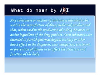What do mean by
Any substances or mixture of substances intended to be
used in the manufacture of drug (medicinal) product and
that, when used in the production of a drug, becomes an
active ingredient of the drug product. Such substances are
intended to furnish pharmacological activity or other
direct effect in the diagnosis, cure, mitigation, treatment,
or prevention of disease or to affect the structure and
function of the body.
Any substances or mixture of substances intended to be
used in the manufacture of drug (medicinal) product and
that, when used in the production of a drug, becomes an
active ingredient of the drug product. Such substances are
intended to furnish pharmacological activity or other
direct effect in the diagnosis, cure, mitigation, treatment,
or prevention of disease or to affect the structure and
function of the body.
 