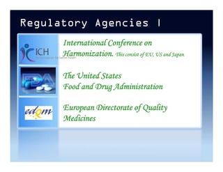 Regulatory Agencies |
The United States
Food and Drug Administration
International Conference on
Harmonization. This consist of EU, US and Japan.
The United States
Food and Drug Administration
European Directorate of Quality
Medicines
 