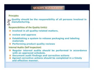 Principles
Quality should be the responsibility of all persons involved in
manufacturing.
Responsibilities of the Quality Unit(s)
involved in all quality-related matters.
review and approve
QUALITY MANAGEMENT
Establishing a system to release packaging and labeling
materials
Internal Audits (Self Inspection)
Regular internal audits should be performed in accordance
with an approved schedule.
Performing product quality reviews
Document audit findings and corrective actions
Agreed corrective actions should be completed in a timely
and effective manner.
 