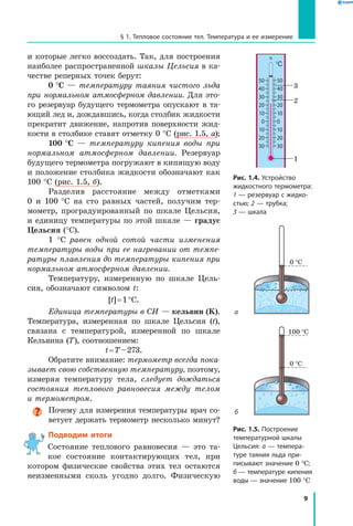 9
§ 1. Тепловое состояние тел. Температура и ее измерение
и которые легко воссоздать. Так, для построения
наиболее распространенной шкалы Цельсия в ка-
честве реперных точек берут:
0 °С — температуру таяния чистого льда
при нормальном атмосферном давлении. Для это-
го резервуар будущего термометра опускают в та­
ющий лед и, дождавшись, когда столбик жидкости
прекратит движение, напротив поверхности жид-
кости в столбике ставят отметку 0 °С (рис. 1.5, а);
100 °С — температуру кипения воды при
нормальном атмосферном давлении. Резервуар
будущего термометра погружают в кипящую воду
и положение столбика жидкости обозначают как
100 °С (рис. 1.5, б).
Разделив расстояние между отметками
0 и 100 °С на сто равных частей, получим тер-
мометр, проградуированный по шкале Цельсия,
и единицу температуры по этой шкале — градус
Цельсия (°C).
1 °C равен одной сотой части изменения
температуры воды при ее нагревании от темпе­
ратуры плавления до температуры кипения при
нормальном атмосферном давлении.
Температуру, измеренную по шкале Цель-
сия, обозначают символом t:
[t] = 1 °C.
Единица температуры в СИ — кельвин (K).
Температура, измеренная по шкале Цельсия (t),
связана с температурой, измеренной по шкале
Кельвина (T), соотношением:
t = T – 273.
Обратите внимание: термометр всегда пока­
зывает свою собственную температуру, поэтому,
измеряя температуру тела, следует дождаться
состояния теплового равновесия между телом
и термометром.
Почему для измерения температуры врач со-
ветует держать термометр несколько минут?
Подводим итоги
Состояние теплового равновесия — это та-
кое состояние контактирующих тел, при
котором физические свойства этих тел остаются
неизменными сколь угодно долго. Физическую
Рис. 1.4. Устройство
жидкостного термометра:
1 — резервуар с жидко­
стью; 2 — трубка;
3 — шкала
Рис. 1.5. Построение
температурной шкалы
Цельсия: а — темпера­
туре таяния льда при­
писывают значение 0 °С;
б — температуре кипения
воды — значение 100 °С
б
а
100 °C
0 °C
0 °C
50
40
30
20
10
0
10
20
30
50
40
30
20
10
0
10
20
30
°C
1
2
3
 