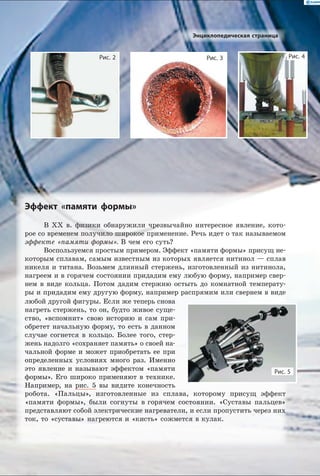 Эффект «памяти формы»
В XX в. физики обнаружили чрезвычайно интересное явление, кото-
рое со временем получило широкое применение. Речь идет о так называемом
эффекте «памяти формы». В чем его суть?
Воспользуемся простым примером. Эффект «памяти формы» присущ не-
которым сплавам, самым известным из которых является нитинол — сплав
никеля и титана. Возьмем длинный стержень, изготовленный из нитинола,
нагреем и в горячем состоянии придадим ему любую форму, например свер-
нем в виде кольца. Потом дадим стержню остыть до комнатной температу-
ры и придадим ему другую форму, например распрямим или свернем в виде
Рис. 3Рис. 2 Рис. 4
Энциклопедическая страница
Рис. 5
любой другой фигуры. Если же теперь снова
нагреть стержень, то он, будто живое суще-
ство, «вспомнит» свою историю и сам при-
обретет начальную форму, то есть в данном
случае согнется в кольцо. Более того, стер-
жень надолго «сохраняет память» о своей на-
чальной форме и может приобретать ее при
определенных условиях много раз. Именно
это явление и называют эффектом «памяти
формы». Его широко применяют в технике.
Например, на рис. 5 вы видите конечность
робота. «Пальцы», изготовленные из сплава, которому присущ эффект
«памяти формы», были согнуты в горячем состоянии. «Суставы пальцев»
представляют собой электрические нагреватели, и если пропустить через них
ток, то «суставы» нагреются и «кисть» сожмется в кулак.
 
