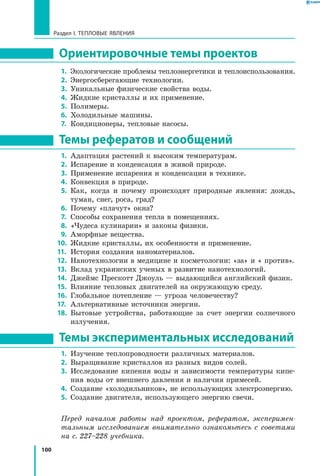 100
Раздел I. Тепловые явления
Ориентировочные темы проектов
1.	 Экологические проблемы теплоэнергетики и теплоиспользования.
2.	 Энергосберегающие технологии.
3.	 Уникальные физические свойства воды.
4.	 Жидкие кристаллы и их применение.
5.	 Полимеры.	
6.	 Холодильные машины.
7.	 Кондиционеры, тепловые насосы.
Темы рефератов и сообщений
1.	 Адаптация растений к высоким температурам.
2.	 Испарение и конденсация в живой природе.
3.	 Применение испарения и конденсации в технике.
4.	 Конвекция в природе.
5.	 Как, когда и почему происходят природные явления: дождь,
туман, снег, роса, град?
6.	 Почему «плачут» окна?
7.	 Способы сохранения тепла в помещениях.
8.	 «Чудеса кулинарии» и законы физики.
9.	 Аморфные вещества.
10.	 Жидкие кристаллы, их особенности и применение.
11.	 История создания наноматериалов.
12.	 Нанотехнологии в медицине и косметологии: «за» и « против».
13.	 Вклад украинских ученых в развитие нанотехнологий.
14.	 Джеймс Прескотт Джоуль — выдающийся английский физик.
15.	 Влияние тепловых двигателей на окружающую среду.
16.	 Глобальное потепление — угроза человечеству?
17.	 Альтернативные источники энергии.
18.	 Бытовые устройства, работающие за счет энергии солнечного
излучения.
Темы экспериментальных исследований
1.	 Изучение теплопроводности различных материалов.
2.	 Выращивание кристаллов из разных видов солей.
3.	 Исследование кипения воды и зависимости температуры кипе-
ния воды от внешнего давления и наличия примесей.
4.	 Создание «холодильников», не использующих электроэнергию.
5.	 Создание двигателя, использующего энергию свечи.
Перед началом работы над проектом, рефератом, эксперимен­
тальным исследованием внимательно ознакомьтесь с советами
на с. 227–228 учебника.
 