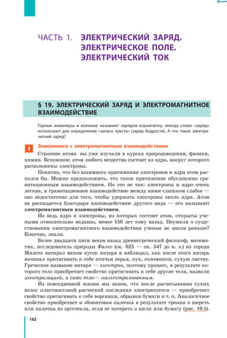 102
Раздел II. ЭЛЕКТРИЧЕСКИЕ ЯВЛЕНИЯ. ЭЛЕКТРИЧЕСКИЙ ТОК. Часть 1
ЧАСТЬ 1. ЭЛЕКТРИЧЕСКИЙ ЗАРЯД.
ЭЛЕКТРИЧЕСКОЕ ПОЛЕ.
ЭЛЕКТРИЧЕСКИЙ ТОК
§ 19. Электрический заряд и электромагнитное
взаимодействие
	 Горные инженеры и военные называют зарядом взрывчатку; иногда слово «заряд»
используют для определения «запаса чувств» (заряд бодрости). А что такое электри­
ческий заряд?
1
Знакомимся с электромагнитным взаимодействием
Строение атома вы уже изучали в курсах природоведения, физики,
химии. Вспомним: атом любого вещества состоит из ядра, вокруг которого
расположены электроны.
Понятно, что без взаимного притяжения электронов и ядра атом рас­
пался бы. Можно предположить, что такое притяжение обусловлено гра­
витационным взаимодействием. Но это не так: электроны и ядро очень
легкие, и гравитационное взаимодействие между ними слишком слабое —
оно недостаточно для того, чтобы удержать электроны около ядра. Атом
не распадается благодаря взаимодействию другого вида — его называют
электромагнитным взаимодействием.
Но ведь ядро и электроны, из которых состоит атом, открыты уче­
ными относительно недавно, менее 150 лет тому назад. Неужели о суще­
ствовании электромагнитного взаимодействия ученые не знали раньше?
Конечно, знали.
Более двадцати пяти веков назад древнегреческий философ, матема­
тик, исследователь природы Фалес (ок. 625 — ок. 547 до н. э.) из города
Милета натирал мехом кусок янтаря и наблюдал, как после этого янтарь
начинал притягивать к себе птичьи перья, пух, соломинки, сухую листву.
Греческое название янтаря — электрон, поэтому процесс, в результате ко­
торого тело приобретает свойство притягивать к себе другие тела, назвали
электризацией, а само тело— наэлектризованным.
Из повседневной жизни мы знаем, что после расчесывания сухих
волос пластмассовой расческой последняя электризуется — приобретает
свойство притягивать к себе ворсинки, обрывки бумаги и т. п. Аналогичное
свойство приобретает и эбонитовая палочка в результате трения о шерсть
или палочка из оргстекла, если ее потереть о шелк или бумагу (рис. 19.1).
 
