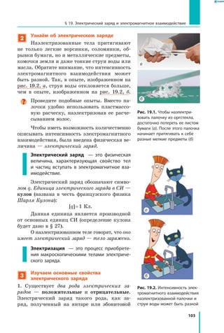 103
§ 19. Электрический заряд и электромагнитное взаимодействие
2
Узнаём об электрическом заряде
Наэлектризованные тела притягивают
не только легкие ворсинки, соломинки, об­
рывки бумаги, но и металлические предметы,
комочки земли и даже тонкие струи воды или
масла. Обратите внимание, что интенсивность
электромагнитного взаимодействия может
быть разной. Так, в опыте, изображенном на
рис. 19.2, а, струя воды отклоняется больше,
чем в опыте, изображенном на рис.  19.2,  б.
Проведите подобные опыты. Вместо па­
лочки удобно использовать пластмассо­
вую расческу, наэлектризовав ее расче­
сыванием волос.
Чтобы иметь возможность количественно
описывать интенсивность электромагнитного
взаимодействия, была введена физическая ве­
личина — электрический заряд.
Электрический заряд   — это физическая
величина, характеризующая свойство тел
и  частиц вступать в электромагнитное вза­
имодействие.
Электрический заряд обозначают симво­
лом q. Единица электрического заряда в СИ —
кулон (названа в честь французского физика
Шарля Кулона):
[q] = 1 Кл.
Данная единица является производной
от основных единиц СИ (определение кулона
будет дано в § 27).
О наэлектризованном теле говорят, что оно
имеет электрический заряд — тело заряжено.
Электризация   — это процесс приобрете­
ния макроскопическими телами электриче­
ского заряда.
3
Изучаем основные свойства
электрического заряда
1. Существует два рода электрических за­
рядов  — положительные и отрицательные.
Электрический заряд такого рода, как за­
ряд, полученный на янтаре или эбонитовой
Рис. 19.1. Чтобы наэлектри­
зовать палочку из оргстекла,
достаточно потереть ее листом
бумаги (а). После этого палочка
начинает притягивать к себе
разные мелкие предметы (б)
б
а
Рис. 19.2. Интенсивность элек­
тромагнитного взаимодействия
наэлектризованной палочки и
струи воды может быть разной
б
а
 