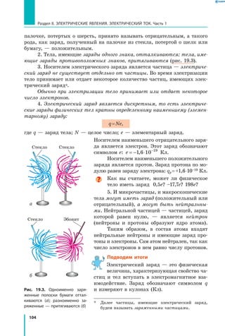 104
Раздел II. ЭЛЕКТРИЧЕСКИЕ ЯВЛЕНИЯ. ЭЛЕКТРИЧЕСКИЙ ТОК. Часть 1
палочке, потертых о шерсть, принято называть отрицательным, а такого
рода, как заряд, полученный на палочке из стекла, потертой о шелк или
бумагу, — положительным.
2. Тела, имеющие заряды одного знака, отталкиваются; тела, име­
ющие заряды противоположных знаков, притягиваются (рис. 19.3).
3. Носителем электрического заряда является частица — электриче­
ский заряд не существует отдельно от частицы. Во время электризации
тело принимает или отдает некоторое количество частиц, имеющих элек­
трический заряд*.
Обычно при электризации тело принимает или отдает некоторое
число электронов.
4. Электрический заряд является дискретным, то есть электриче­
ские заряды физических тел кратны определенному наименьшему (элемен­
тарному) заряду:
q = Ne,
где q — заряд тела; N — целое число; e — элементарный заряд.
Носителем наименьшего отрицательного заря­
да является электрон. Этот заряд обозначают
символом е: e = − ⋅ −
1 6 10 19
, Кл.
Носителем наименьшего положительного
заряда является протон. Заряд протона по мо­
дулю равен заряду электрона: qp = +1,6 ⋅ 10 –19 Кл.
Как вы считаете, может ли физическое
тело иметь заряд 0,5e? –17,7e? 198e?
5. И микрочастицы, и макроскопические
тела могут иметь заряд (положительный или
отрицательный), а могут быть нейтральны­
ми. Нейтральной частицей — частицей, заряд
которой равен нулю, — является нейтрон
(нейтроны и протоны образуют ядро атома).
Таким образом, в состав атома входят
нейтральные нейтроны и имеющие заряд про­
тоны и электроны. Сам атом нейтрален, так как
число электронов в нем равно числу протонов.
Подводим итоги
Электрический заряд — это физическая
величина, характеризующая свойство ча­
стиц и тел вступать в электромагнитное вза­
имодействие. Заряд обозначают символом q
и измеряют в кулонах (Кл).
*	 Далее частицы, имеющие электрический заряд,
будем называть заряженными частицами.
Рис. 19.3. Одноименно заря­
женные полоски бумаги оттал­
киваются (а); разноименно за­
ряженные — притягиваются (б)
а
Стекло Стекло
Стекло Эбонит
б
 