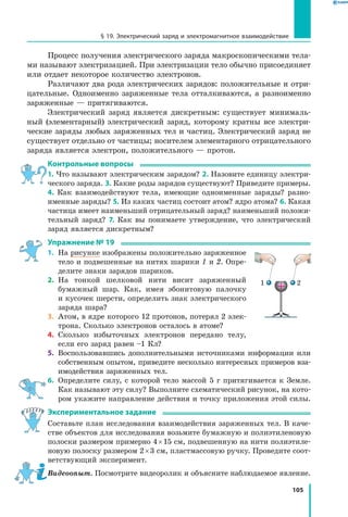 105
§ 19. Электрический заряд и электромагнитное взаимодействие
Процесс получения электрического заряда макроскопическими тела­
ми называют электризацией. При электризации тело обычно присоединяет
или отдает некоторое количество электронов.
Различают два рода электрических зарядов: положительные и отри­
цательные. Одноименно заряженные тела отталкиваются, а разноименно
заряженные — притягиваются.
Электрический заряд является дискретным: существует минималь­
ный (элементарный) электрический заряд, которому кратны все электри­
ческие заряды любых заряженных тел и частиц. Электрический заряд не
существует отдельно от частицы; носителем элементарного отрицательного
заряда является электрон, положительного — протон.
Контрольные вопросы
1. Что называют электрическим зарядом? 2. Назовите единицу электри­
ческого заряда. 3. Какие роды зарядов существуют? Приведите примеры.
4. Как взаимодействуют тела, имеющие одноименные заряды? разно­
именные заряды? 5. Из каких частиц состоит атом? ядро атома? 6. Какая
частица имеет наименьший отрицательный заряд? наименьший положи­
тельный заряд? 7. Как вы понимаете утверждение, что электрический
заряд является дискретным?
Упражнение № 19
1.	 На рисунке изображены положительно заряженное
тело и подвешенные на нитях шарики 1 и 2. Опре­
делите знаки зарядов шариков.
2.	 На тонкой шелковой нити висит заряженный
бумажный шар. Как, имея эбонитовую палочку
и кусочек шерсти, определить знак электрического
заряда шара?
3.	 Атом, в ядре которого 12 протонов, потерял 2 элек­
трона. Сколько электронов осталось в атоме?
4.	 Сколько избыточных электронов передано телу,
если его заряд равен –1 Кл?
5.	 Воспользовавшись дополнительными источниками информации или
собственным опытом, приведите несколько интересных примеров вза­
имодействия заряженных тел.
6.	 Определите силу, с которой тело массой 5 г притягивается к Земле.
Как называют эту силу? Выполните схематический рисунок, на кото­
ром укажите направление действия и точку приложения этой силы.
Экспериментальное задание
Составьте план исследования взаимодействия заряженных тел. В каче­
стве объектов для исследования возьмите бумажную и полиэтиленовую
полоски размером примерно 4 × 15 см, подвешенную на нити полиэтиле­
новую полоску размером 2 × 3 см, пластмассовую ручку. Проведите соот­
ветствующий эксперимент.
Видеоопыт. Посмотрите видеоролик и объясните наблюдаемое явление.
+1 2
 