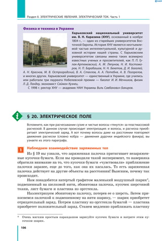 106
Раздел II. ЭЛЕКТРИЧЕСКИЕ ЯВЛЕНИЯ. ЭЛЕКТРИЧЕСКИЙ ТОК. Часть 1
Физика и техника в Украине
Харьковский национальный университет
им. В. Н. Каразина (ХНУ), основанный в ноябре
1804 г., — один из старейших университетов Вос­
точной Европы. История ХНУ является неотъемле­
мой частью интеллектуальной, культурной и  ду­
ховной истории нашей страны. С Харьковским
университетом связаны имена таких всемирно
известных ученых и просветителей, как П.  П.  Гу-
лак-Артемовский, А. М. Ляпунов, Н. И. Костома-
ров, Н. П. Барабашов, Н. Н. Бекетов, Д. И. Багалей,
А.  Н.  Краснов, М. В. Остроградский, В. А. Стеклов, А. А. Потебня, А. В. Погорелов,
и многих других. Харьковский университет — единственный в Украине, где учились
или работали три лауреата Нобелевской премии — биолог И. И. Мечников, физик
Л. Д. Ландау, экономист Саймон Кузнец.
С 1998 г. ректор ХНУ — академик НАН Украины Виль Савбанович Бакиров.
§ 20. Электрическое поле
	 Вспомните, как при расчесывании сухие и чистые волосы «тянутся» за пластмассовой
расческой. В данном случае происходит электризация: и волосы, и расческа приоб­
ретают электрический заряд. А вот почему волосы даже на расстоянии повторяют
движения расчески (словно кобра — движения дудочки индийского факира), вы
узнаете из этого параграфа.
1
Наблюдаем взаимодействие заряженных тел
Из § 19 вы узнали, что заряженная палочка притягивает незаряжен­
ные кусочки бумаги. Если вы проводили такой эксперимент, то наверняка
обратили внимание на то, что кусочки бумаги «чувствовали» приближение
палочки заранее, еще до того, как она их касалась. То есть заряженная
палочка действует на другие объекты на расстоянии! Выясним, почему так
происходит.
Нам понадобятся натертый графитом маленький воздушный шарик*,
подвешенный на шелковой нити, эбонитовая палочка, кусочек шерстяной
ткани, лист бумаги и пластина из оргстекла.
Наэлектризуем эбонитовую палочку, потерев ее о шерсть. Затем при­
коснемся палочкой к подвешенному на нити шарику, — шарик приобретет
отрицательный заряд. Потрем пластину из оргстекла бумагой — пластина
приобретет положительный заряд. Станем медленно приближать пластину
*	 Очень мягким простым карандашом зарисуйте кусочек бумаги и натрите этим ку­
сочком шарик.
 