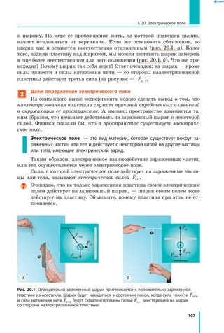 107
§ 20. Электрическое поле
к шарику. По мере ее приближения нить, на которой подвешен шарик,
начнет отклоняться от вертикали. Если же остановить сближение, то
шарик так и останется неестественно отклоненным (рис. 20.1, а). Более
того, подняв пластину над шариком, мы можем заставить шарик замереть
в еще более неестественном для него положении (рис. 20.1, б). Что же про­
исходит? Почему шарик так себя ведет? Ответ очевиден: на шарик — кроме
силы тяжести и силы натяжения нити — со стороны наэлектризованной
пластины действует третья сила (на рисунке —

Fэл ).
2
Даём определение электрического поля
Из описанного выше эксперимента можно сделать вывод о том, что
наэлектризованная пластина служит причиной определенных изменений
в  окружающем ее пространстве. А именно: пространство изменяется та­
ким образом, что начинает действовать на заряженный шарик с некоторой
силой. Физики сказали бы, что в пространстве существует электриче­
ское поле.
Электрическое поле  — это вид материи, которая существует вокруг за­
ряженных частиц или тел и действует с некоторой силой на другие частицы
или тела, имеющие электрический заряд.
Таким образом, электрическое взаимодействие заряженных частиц
или тел осуществляется через электрическое поле.
Сила, с которой электрическое поле действует на заряженные части­
цы или тела, называют электрической силой

Fэл .
Очевидно, что не только заряженная пластина своим электрическим
полем действует на заряженный шарик, — шарик своим полем тоже
действует на пластину. Объясните, почему пластина при этом не от­
клоняется.
а б
Fупр
Fтяж
Fэл
Fупр
Fтяж
Fэл
Рис. 20.1. Отрицательно заряженный шарик притягивается к положительно заряженной
пластине из оргстекла. Шарик будет находиться в состоянии покоя, когда сила тяжести Fтяж
и сила натяжения нити Fупр будут скомпенсированы силой Fэл , действующей на шарик
со стороны наэлектризованной пластины
 