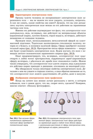 108
Раздел II. ЭЛЕКТРИЧЕСКИЕ ЯВЛЕНИЯ. ЭЛЕКТРИЧЕСКИЙ ТОК. Часть 1
3
Характеризуем электрическое поле
Органы чувств человека не воспринимают электрическое поле за­
ряженного тела — мы не можем это поле увидеть, услышать, потрогать.
А как же узнать, какие свойства оно имеет? Думаем, что вы уже догада­
лись: изучать электрическое поле можно по его действию на заряженные
частицы или тела.
Именно это действие подтверждает тот факт, что электрическое поле
материально, ведь, во-первых, оно действует на материальные объекты
(заряженный шарик, кусочек бумаги, струю воды) и, во-вторых, действует
независимо от сознания человека.
Проведем опыт, воспользовавшись металлической сферой на пласт­
массовой подставке. Тщательно наэлектризуем стеклянную палочку, по­
терев ее о бумагу, и коснемся палочкой сферы. Сфера приобретет положи­
тельный заряд (рис. 20.2). Пространство около сферы изменится — вокруг
нее будет существовать электрическое поле. Будем изучать это поле с по­
мощью легкого положительно заряженного шарика (рис. 20.3).
Опыт продемонстрирует, что, во-первых, электрическое поле суще­
ствует в любой точке пространства, окружающего заряд (заряженную
сферу), во-вторых, с удалением от заряда поле становится слабее. Можно
также утверждать, что электрическое поле имеет энергию, ведь в результате
его действия шарик приходит в движение, отклоняясь на некоторый угол.
Мы обнаружили только некоторые свойства электрического поля. Де­
тальнее о нем вы узнаете в старших классах, а пока обратим внимание на то,
что электрическое поле может существовать где угодно, даже в вакууме.
4
Изображаем электрическое поле графически
Когда вы хотите как можно лучше рассказать о месте, в котором
побывали, или о новом друге, что вы, скорее всего, сделаете? Наверное,
многие ответят: «Покажу фотографии».
Рис. 20.2. При касании сферы
положительно заряженной
палочкой сфера приобретает
положительный заряд
Рис. 20.3. Исследование электрического поля заря­
женной сферы: электрическое поле сферы действует
на заряженный шарик в любой точке вблизи сферы;
с увеличением расстояния от сферы электрическая сила,
действующая на шарик, уменьшается
 