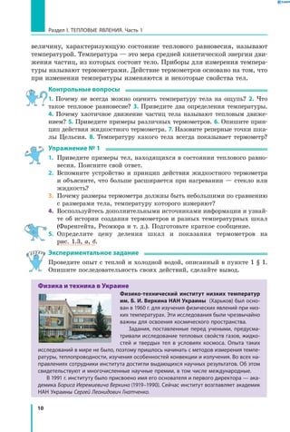 10
Раздел I. Тепловые явления. Часть 1
величину, характеризующую состояние теплового равновесия, называют
температурой. Температура — это мера средней кинетической энергии дви-
жения частиц, из которых состоит тело. Приборы для измерения темпера-
туры называют термометрами. Действие термометров основано на том, что
при изменении температуры изменяются и некоторые свойства тел.
Контрольные вопросы
1. Почему не всегда можно оценить температуру тела на ощупь? 2. Что
такое тепловое равновесие? 3. Приведите два определения температуры.
4.  Почему хаотичное движение частиц тела называют тепловым движе-
нием? 5. Приведите примеры различных термометров. 6. Опишите прин-
цип действия жидкостного термометра. 7. Назовите реперные точки шка-
лы Цельсия. 8. Температуру какого тела всегда показывает термометр?
Упражнение № 1
1.	 Приведите примеры тел, находящихся в состоянии теплового равно-
весия. Поясните свой ответ.
2.	 Вспомните устройство и принцип действия жидкостного термометра
и объясните, что больше расширяется при нагревании — стекло или
жидкость?
3.	 Почему размеры термометра должны быть небольшими по сравнению
с размерами тела, температуру которого измеряют?
4.	 Воспользуйтесь дополнительными источниками информации и узнай-
те об истории создания термометров и разных температурных шкал
(Фаренгейта, Реомюра и т. д.). Подготовьте краткое сообщение.
5.	 Определите цену деления шкал и показания термометров на
рис. 1.3, а, б.
Экспериментальное задание
Проведите опыт с теплой и холодной водой, описанный в пункте 1 § 1.
Опишите последовательность своих действий, сделайте вывод.
Физика и техника в Украине
Физико-технический институт низких температур
им. Б. И. Веркина НАН Украины (Харьков) был осно­
ван в 1960 г. для изучения физических явлений при низ­
ких температурах. Эти исследования были чрезвычайно
важны для освоения космического пространства.
Задания, поставленные перед учеными, предусма­
тривали исследование тепловых свойств газов, жидко­
стей и твердых тел в условиях космоса. Опыта таких
исследований в мире не было, поэтому пришлось начинать с методов измерения темпе­
ратуры, теплопроводности, изучения особенностей конвекции и излучения. Во всех на­
правлениях сотрудники института достигли выдающихся научных результатов. Об этом
свидетельствуют и многочисленные научные премии, в том числе международные.
В 1991 г. институту было присвоено имя его основателя и первого директора — ака­
демика Бориса Иеремиевича Веркина (1919–1990). Сейчас институт возглавляет академик
НАН Украины Сергей Леонидович Гнатченко.
 