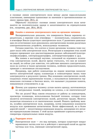 110
Раздел II. ЭЛЕКТРИЧЕСКИЕ ЯВЛЕНИЯ. ЭЛЕКТРИЧЕСКИЙ ТОК. Часть 1
и  силовые линии электрического поля между двумя параллельными
пластинами, имеющими одинаковые по значению и противоположные по
знаку заряды (рис. 20.5, в).
Обратите внимание: силовые линии электрического поля начи­
наются на положительном заряде и заканчиваются на отрицательном
(см., например, рис. 20.4, 20.5).
5
Узнаём о влиянии электрического поля на  организм человека
Экспериментально доказано, что поверхность Земли заряжена от­
рицательно, а верхние слои атмосферы — положительно, следовательно,
в атмосфере Земли существует электрическое поле. С развитием цивилиза­
ции это естественное поле дополнилось электрическими полями различных
электротехнических устройств, используемых человеком.
Сегодня известно, что клетки и ткани организма человека тоже соз­
дают около себя электрические поля. Регистрацию и измерение этих полей
широко применяют для диагностирования разных заболеваний (электро­
энцефалография, электрокардиография, электроретинография и др.).
Мы живем в настоящей паутине, сотканной из огромного количе­
ства электрических полей. Долгое время считалось, что они не влияют
на людей, но сейчас уже известно, что действие внешнего электрического
поля на клетки и ткани организма человека, особенно продолжительное,
приводит к негативным последствиям.
Например, при работе компьютера на экране монитора накапли­
вается электрический заряд; клавиатура и компьютерная мышь тоже
электризуются в результате трения. Под влиянием электрических полей,
созданных этими заряженными телами, у пользователя изменяются гор­
мональное состояние и биотоки мозга, что вызывает ухудшение памяти,
повышенную утомляемость и др.
Почему для здоровья человеку лучше носить одежду, изготовленную
из натуральных тканей, например из хлопка, а не синтетическую?
Что же делать? Ведь совсем отказаться от работы за компьютером,
просмотра телевизора, использования бытовой техники, которая тоже
является источником электрических полей, достаточно трудно. Нелегко
полностью отказаться и от синтетических тканей. Решить проблему мож­
но, ослабив электрическое поле, например, путем повышения влажности
воздуха или применения антистатиков. Более эффективный, но и более
дорогой способ — искусственная ионизация воздуха, насыщение его легки­
ми отрицательными ионами. С этой целью применяют аэроионизаторы —
генераторы отрицательных ионов воздуха.
Подводим итоги
Электрическое поле — это вид материи, которая существует вокруг
заряженных частиц или тел и действует с некоторой силой на другие
частицы или тела, имеющие электрический заряд.
 